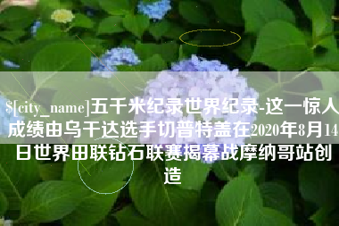 湖北五千米纪录世界纪录-这一惊人成绩由乌干达选手切普特盖在2020年8月14日世界田联钻石联赛揭幕战摩纳哥站创造