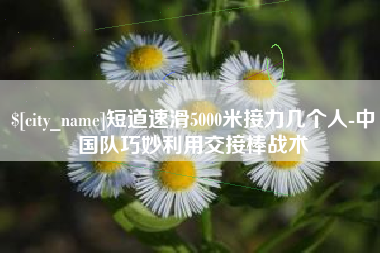 湖北短道速滑5000米接力几个人-中国队巧妙利用交接棒战术