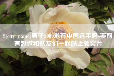 湖北男子5000米有中国选手吗-赛前有想过和队友们一起站上领奖台