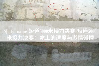 湖北短道5000米接力决赛-短道5000米接力决赛：冰上的速度与激情碰撞