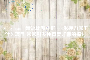 湖北滑冰比赛中的5000米接力属于什么项目-常常引发体育爱好者的探讨