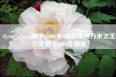 湖北男子 5000米-原纪录由万米之王贝克勒于2004年创造