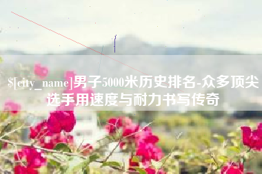 湖北男子5000米历史排名-众多顶尖选手用速度与耐力书写传奇